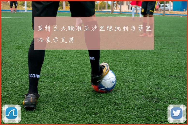 亚特兰大瞄准亚沙里琼托利与萨里均表示支持